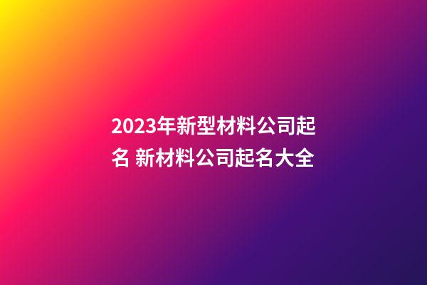 2023年新型材料公司起名 新材料公司起名大全-第1張-公司起名-玄機派